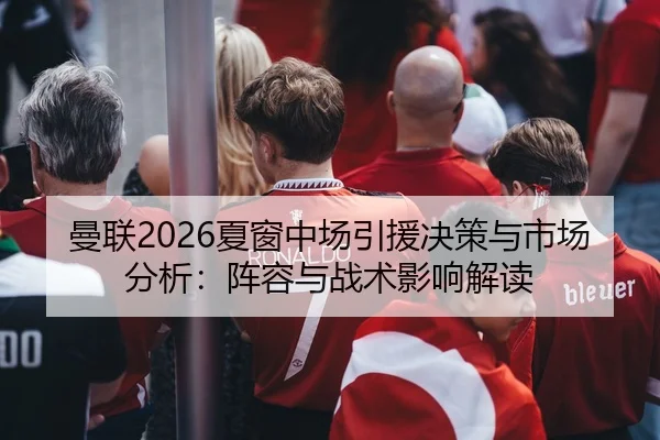 曼联2026夏窗中场引援决策与市场分析：阵容与战术影响解读
